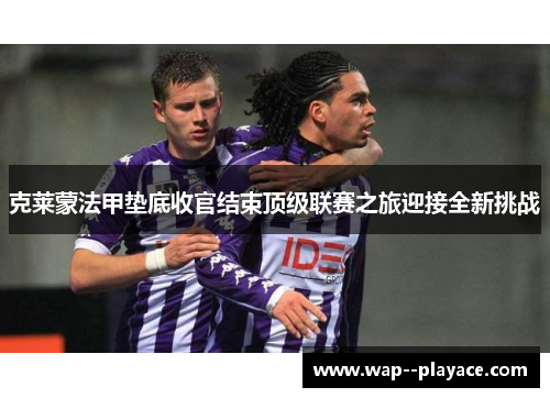 克莱蒙法甲垫底收官结束顶级联赛之旅迎接全新挑战