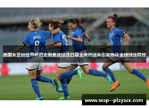 美国女足创世界杯历史最差战绩昔日霸主突然迷失引发热议全球球迷震惊