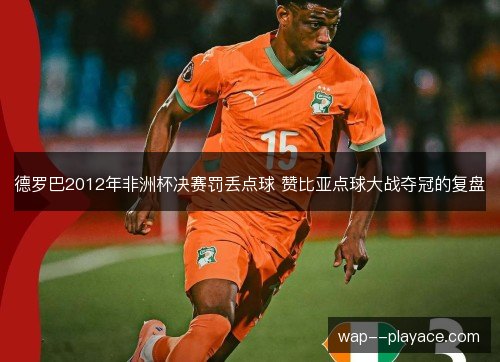 德罗巴2012年非洲杯决赛罚丢点球 赞比亚点球大战夺冠的复盘 德罗巴2012年非洲杯决赛罚丢点球 赞比亚点球大战夺冠的复盘